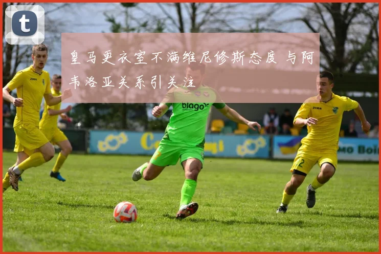 皇马更衣室不满维尼修斯态度 与阿韦洛亚关系引关注