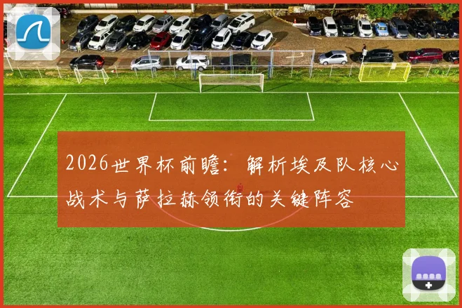 2026世界杯前瞻：解析埃及队核心战术与萨拉赫领衔的关键阵容