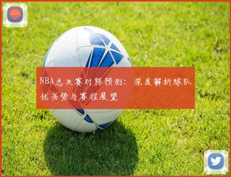 NBA总决赛对阵预测：深度解析球队优劣势与赛程展望