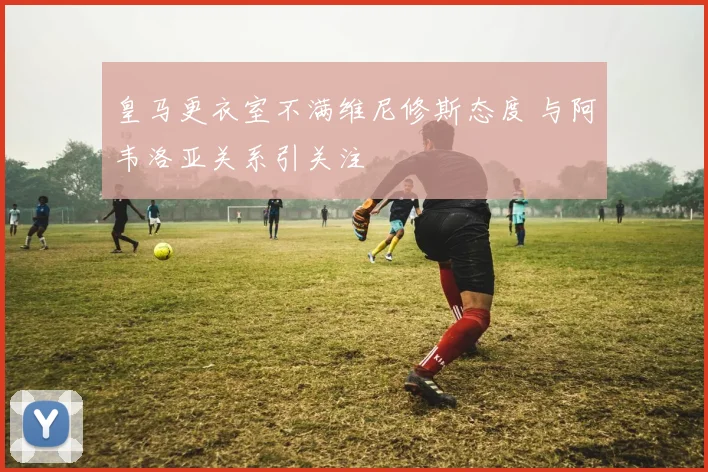 皇马更衣室不满维尼修斯态度 与阿韦洛亚关系引关注