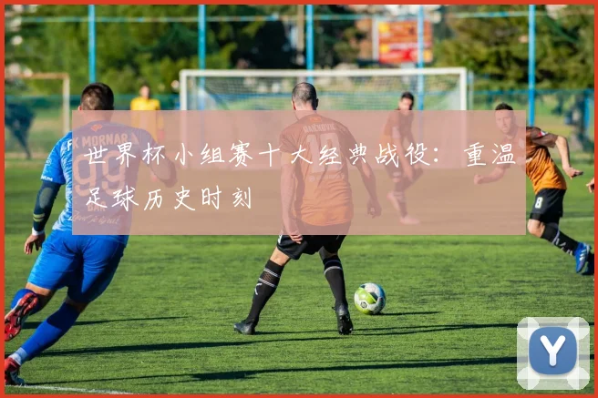 世界杯小组赛十大经典战役：重温足球历史时刻