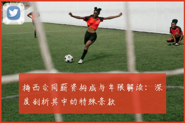 梅西合同薪资构成与年限解读：深度剖析其中的特殊条款