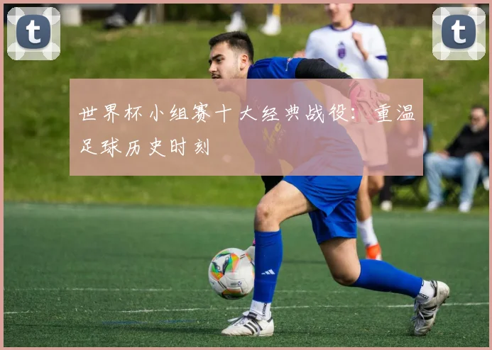 世界杯小组赛十大经典战役：重温足球历史时刻